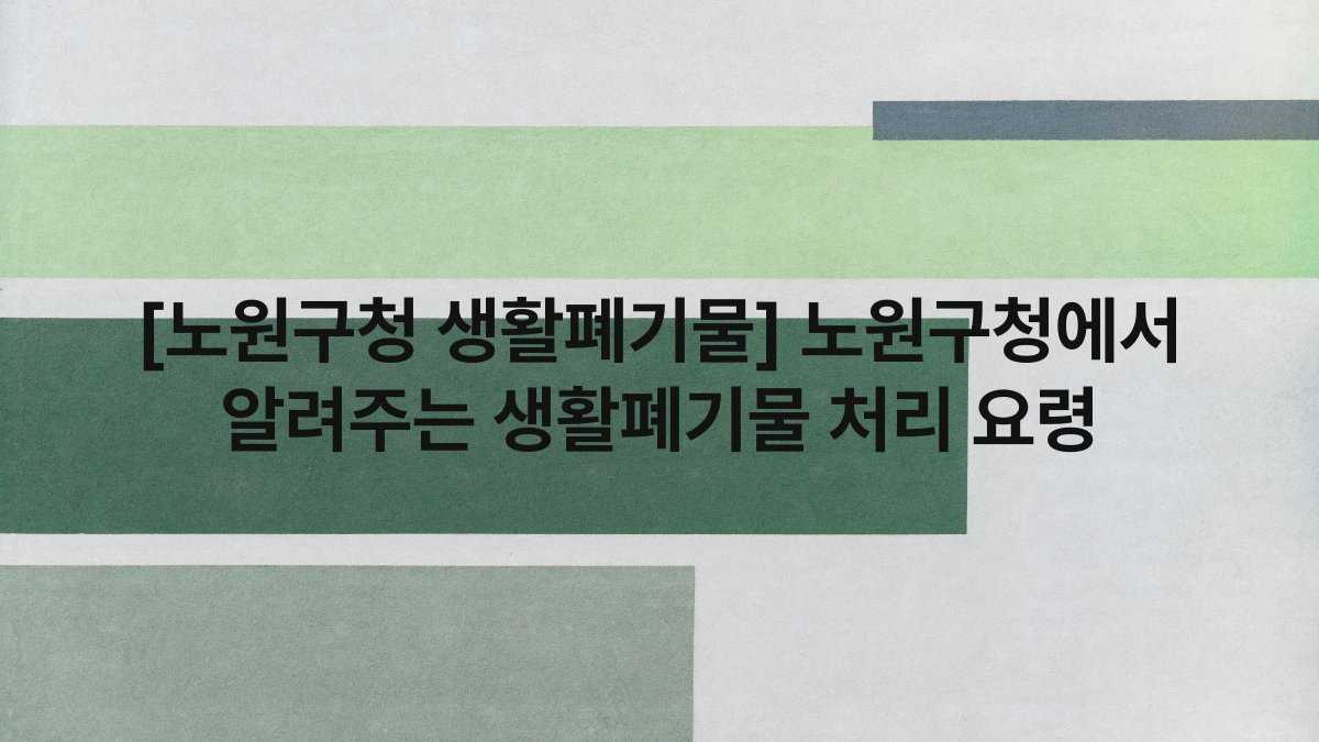 [노원구청 생활폐기물] 노원구청에서 알려주는 생활폐기물 처리 요령