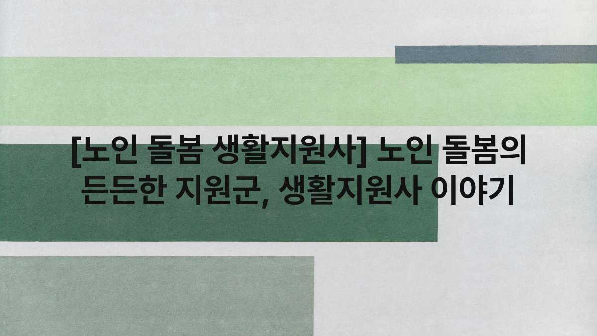 [노인 돌봄 생활지원사] 노인 돌봄의 든든한 지원군, 생활지원사 이야기