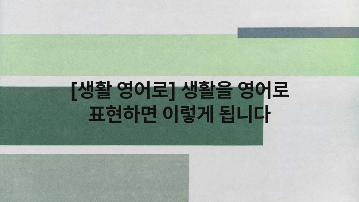 [생활 영어로] 생활을 영어로 표현하면 이렇게 됩니다