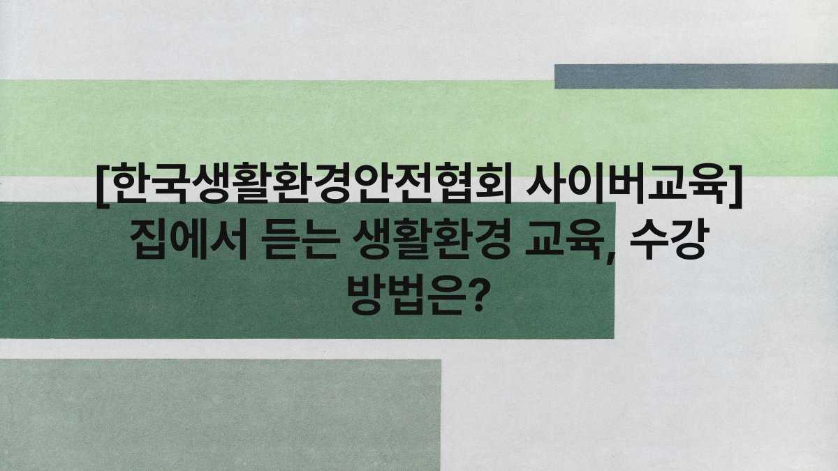 [한국생활환경안전협회 사이버교육] 집에서 듣는 생활환경 교육, 수강 방법은?