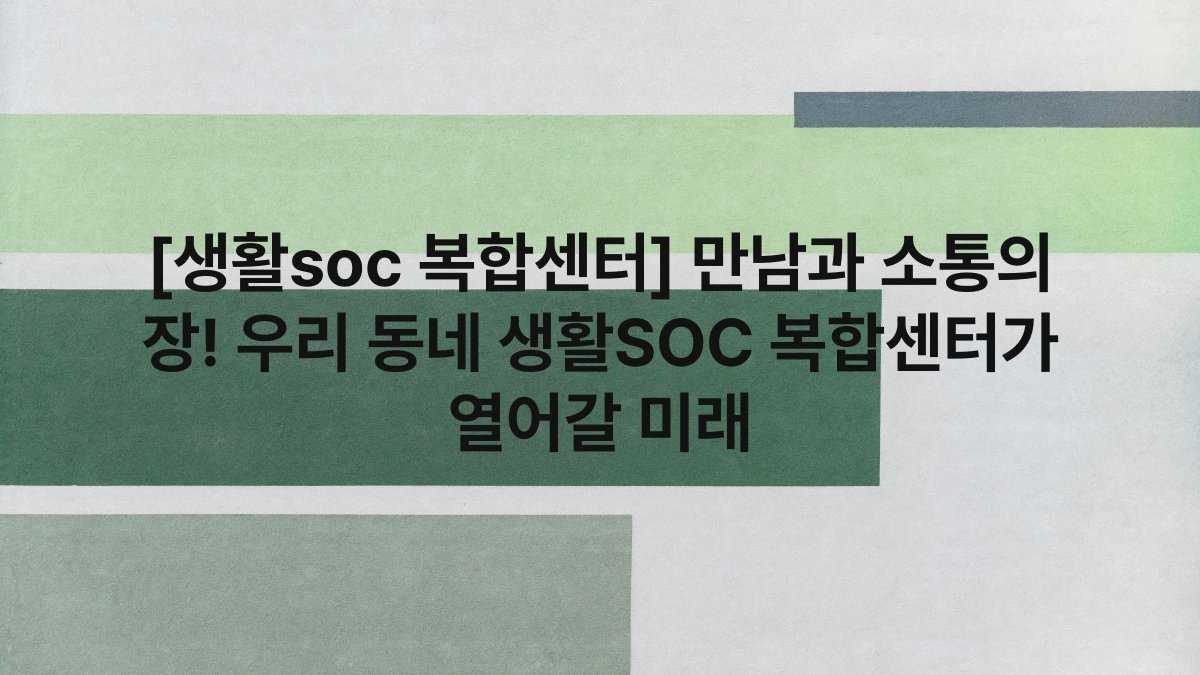 [생활soc 복합센터] 만남과 소통의 장! 우리 동네 생활SOC 복합센터가 열어갈 미래