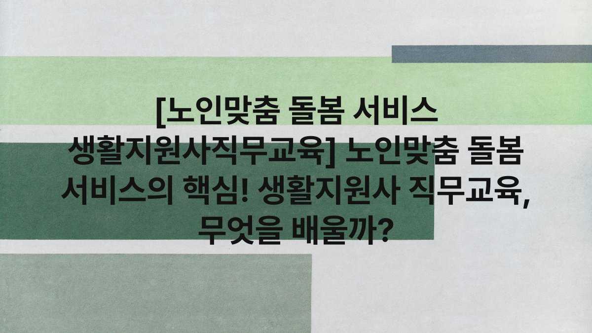 [노인맞춤 돌봄 서비스 생활지원사직무교육] 노인맞춤 돌봄 서비스의 핵심! 생활지원사 직무교육, 무엇을 배울까?